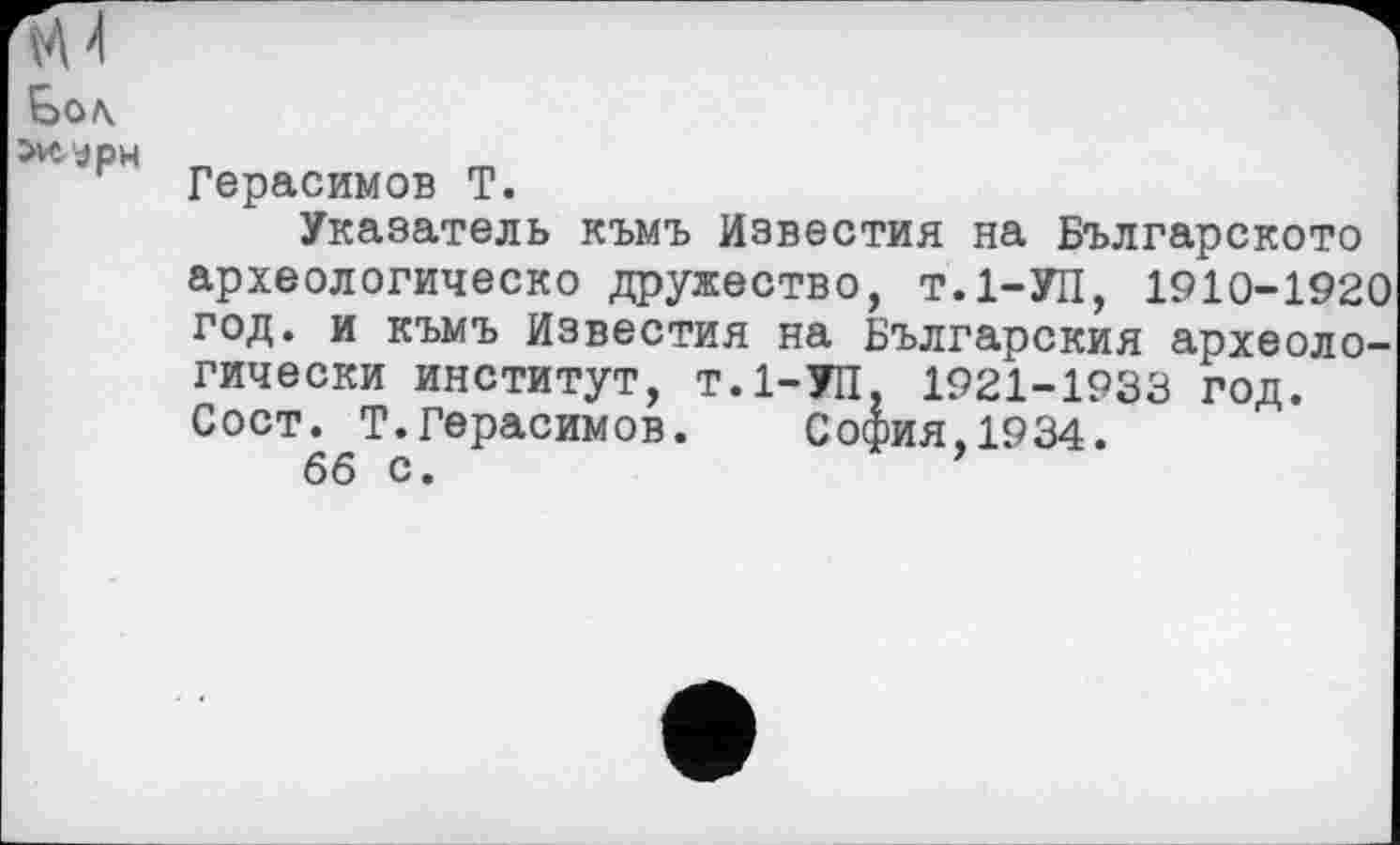 ﻿Goa.
OvtypH
Герасимов T.
Указатель къмъ Известия на Българското археологическо дружество, Т.1-УП, 1910-1920 год. и къмъ Известия на Българския археологически институт, Т.1-УП, 1921-1933 год. Сост. Т.Герасимов.	София,1934.
бб с.